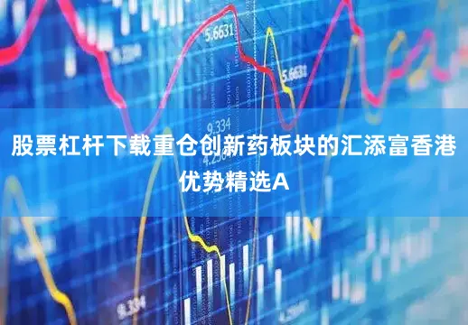 股票杠杆下载重仓创新药板块的汇添富香港优势精选A