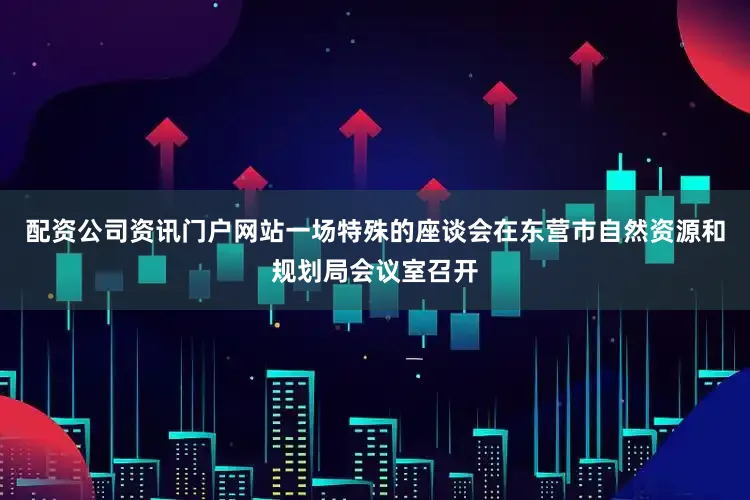 配资公司资讯门户网站一场特殊的座谈会在东营市自然资源和规划局会议室召开