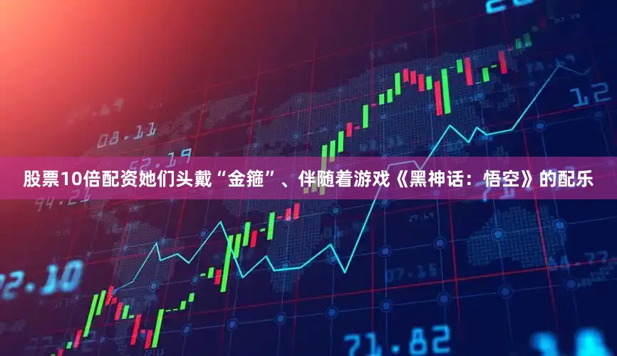 股票10倍配资她们头戴“金箍”、伴随着游戏《黑神话：悟空》的配乐