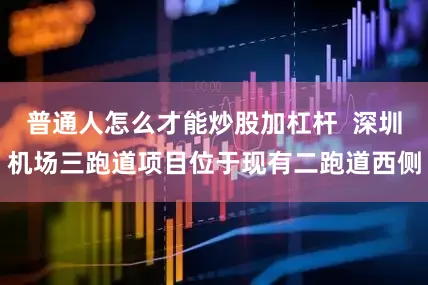 普通人怎么才能炒股加杠杆  深圳机场三跑道项目位于现有二跑道西侧