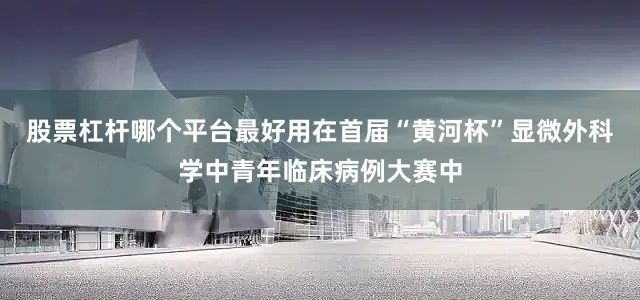 股票杠杆哪个平台最好用在首届“黄河杯”显微外科学中青年临床病例大赛中