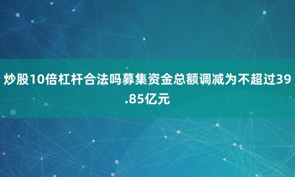 炒股10倍杠杆合法吗募集资金总额调减为不超过39.85亿元